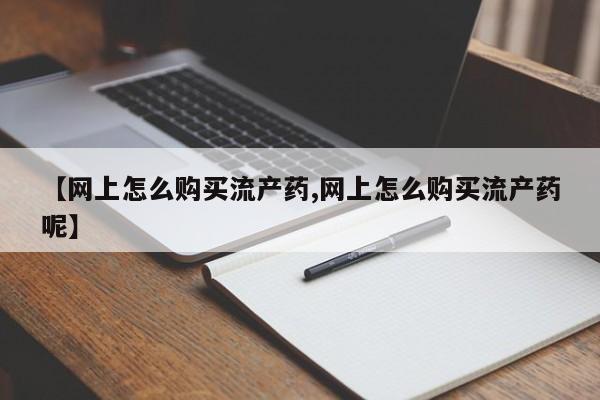 大月份流产药联系方式【网上怎么购买流产药,网上怎么购买流产药呢】