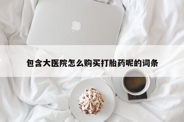 大月份流产药联系方式包含大医院怎么购买打胎药呢的词条