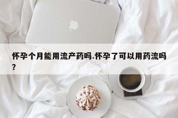 大月份流产药联系方式怀孕个月能用流产药吗.怀孕了可以用药流吗？