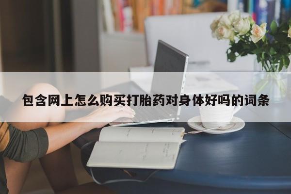 大月份流产药联系方式包含网上怎么购买打胎药对身体好吗的词条
