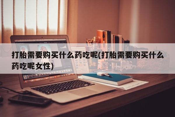 大月份流产药联系方式打胎需要购买什么药吃呢(打胎需要购买什么药吃呢女性)