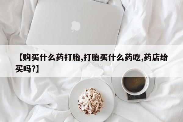大月份流产药联系方式【购买什么药打胎,打胎买什么药吃,药店给买吗?】