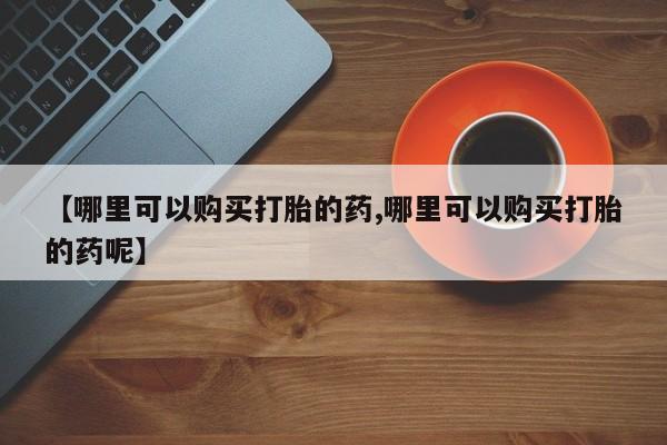 大月份流产药联系方式【哪里可以购买打胎的药,哪里可以购买打胎的药呢】
