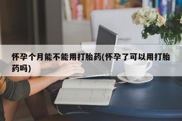大月份流产药联系方式怀孕个月能不能用打胎药(怀孕了可以用打胎药吗)