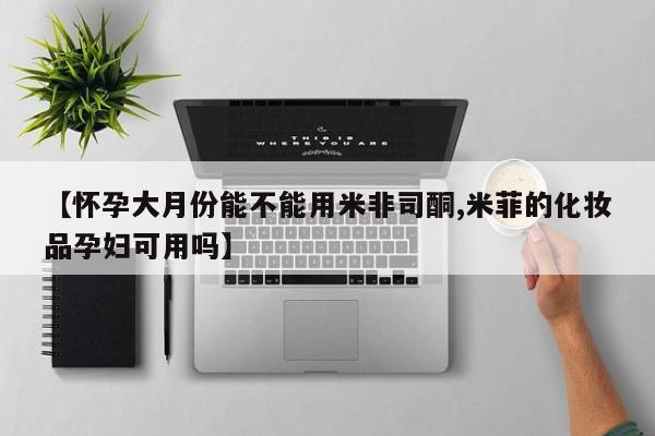 大月份流产药联系方式【怀孕大月份能不能用米非司酮,米菲的化妆品孕妇可用吗】