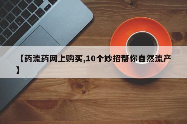 大月份流产药联系方式【药流药网上购买,10个妙招帮你自然流产】