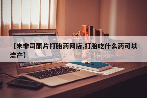 大月份流产药联系方式【米非司酮片打胎药网店,打胎吃什么药可以流产】